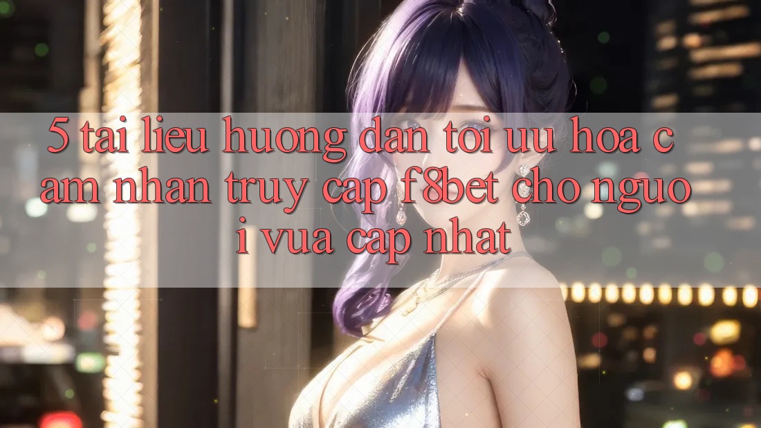 5. Tài liệu hướng dẫn Tối Ưu Hóa Cảm nhận Truy Cập F8bet Cho Người Vừa cập nhật