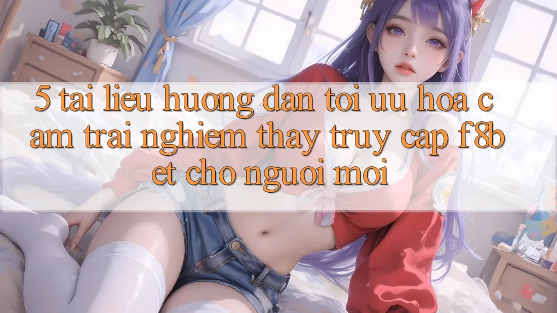 5. Tài liệu hướng dẫn Tối Ưu Hóa Cảm trải nghiệm thấy Truy Cập F8bet Cho Người Mới