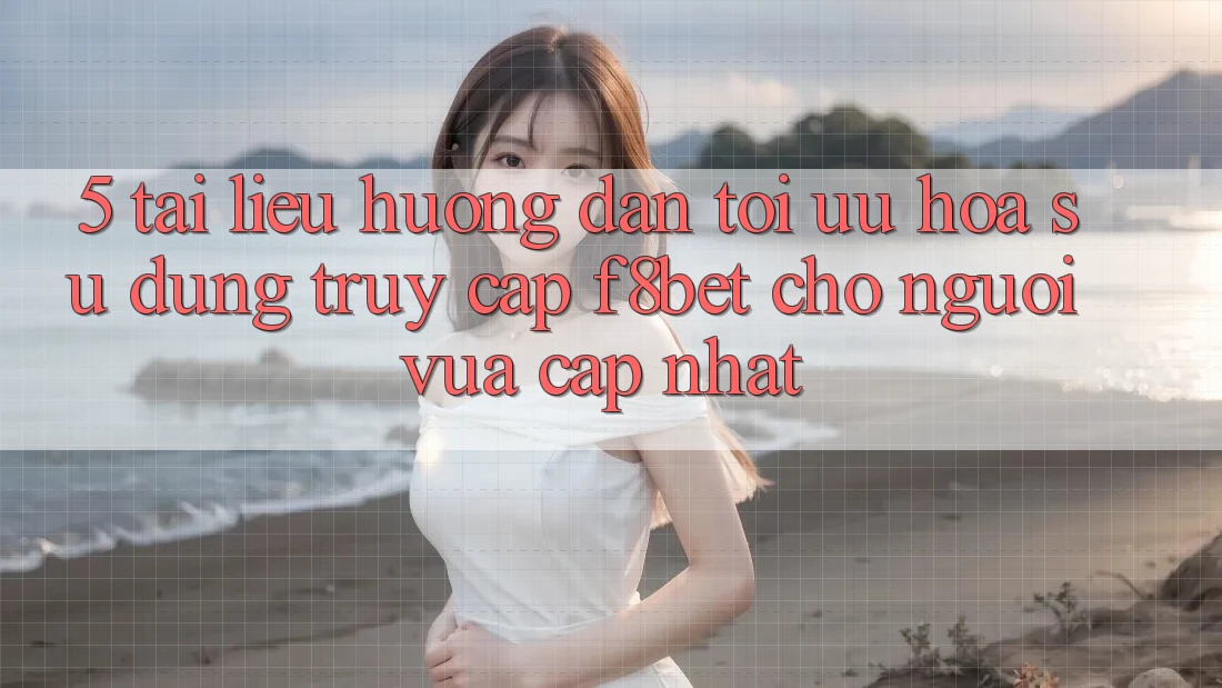5. Tài liệu hướng dẫn Tối Ưu Hóa Sử dụng Truy Cập F8bet Cho Người Vừa cập nhật