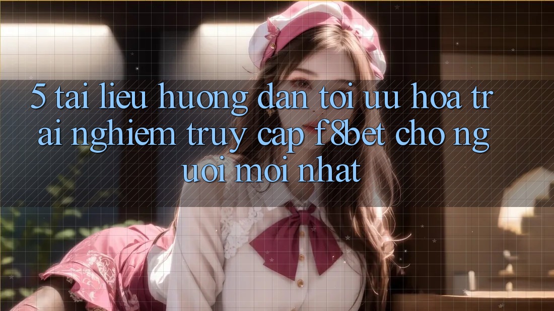 5. Tài liệu hướng dẫn Tối Ưu Hóa Trải nghiệm Truy Cập F8bet Cho Người Mới nhất