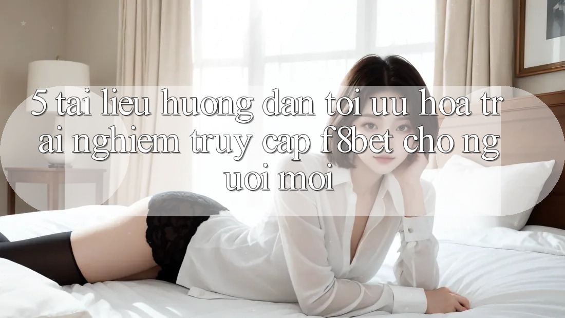 5. Tài liệu hướng dẫn Tối Ưu Hóa Trải nghiệm Truy Cập F8bet Cho Người Mới
