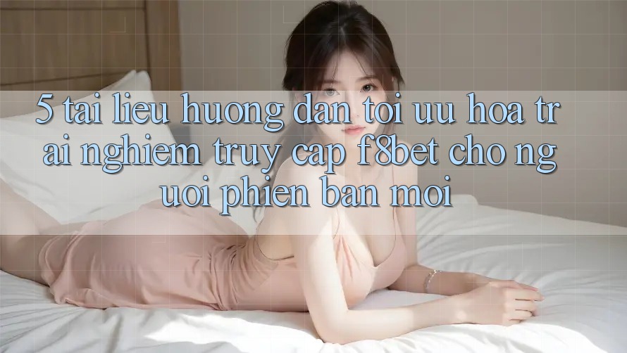 5. Tài liệu hướng dẫn Tối Ưu Hóa Trải Nghiệm Truy Cập F8bet Cho Người Phiên bản mới
