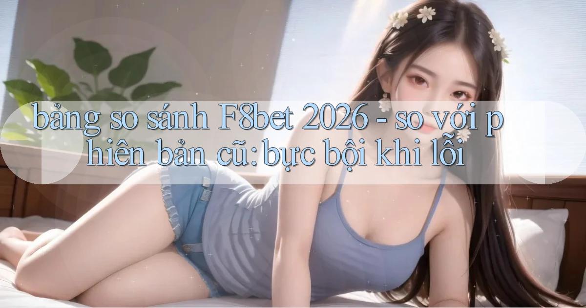 bảng so sánh F8bet 2026   so với phiên bản cũ bực bội khi lỗi