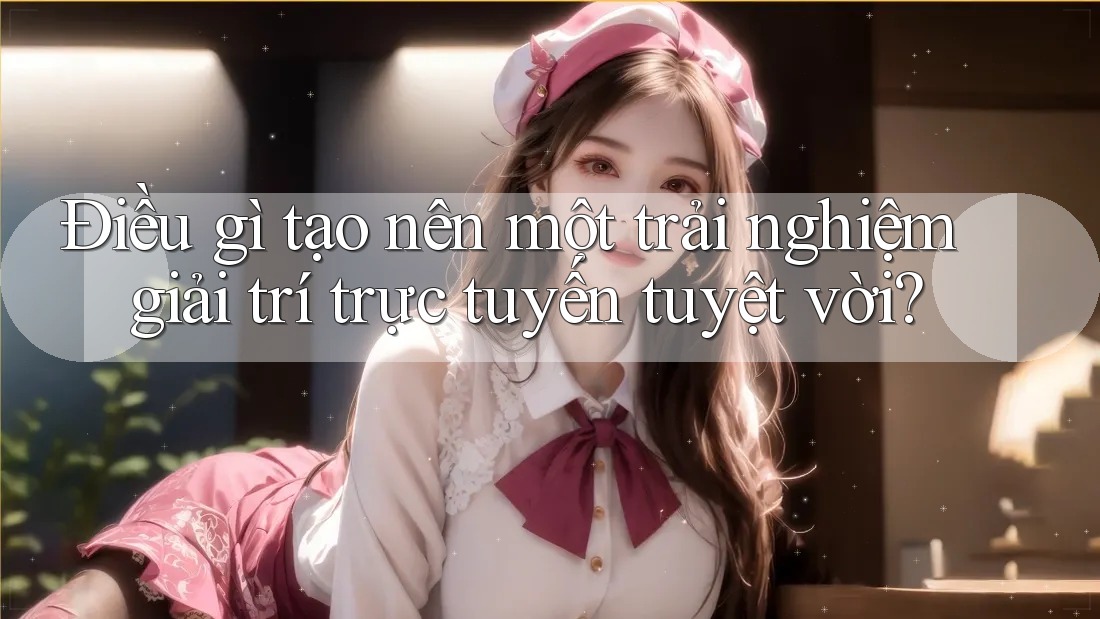 Điều gì tạo nên một trải nghiệm giải trí trực tuyến tuyệt vời?