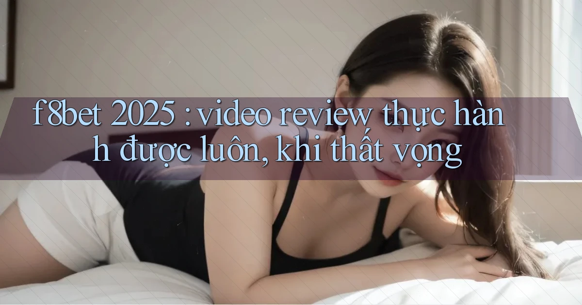 f8bet 2025 video review thực hành được luôn, khi thất vọng