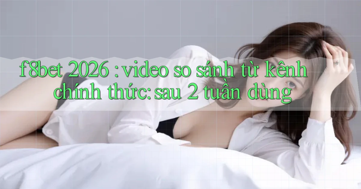 f8bet 2026 video so sánh từ kênh chính thức sau 2 tuần dùng