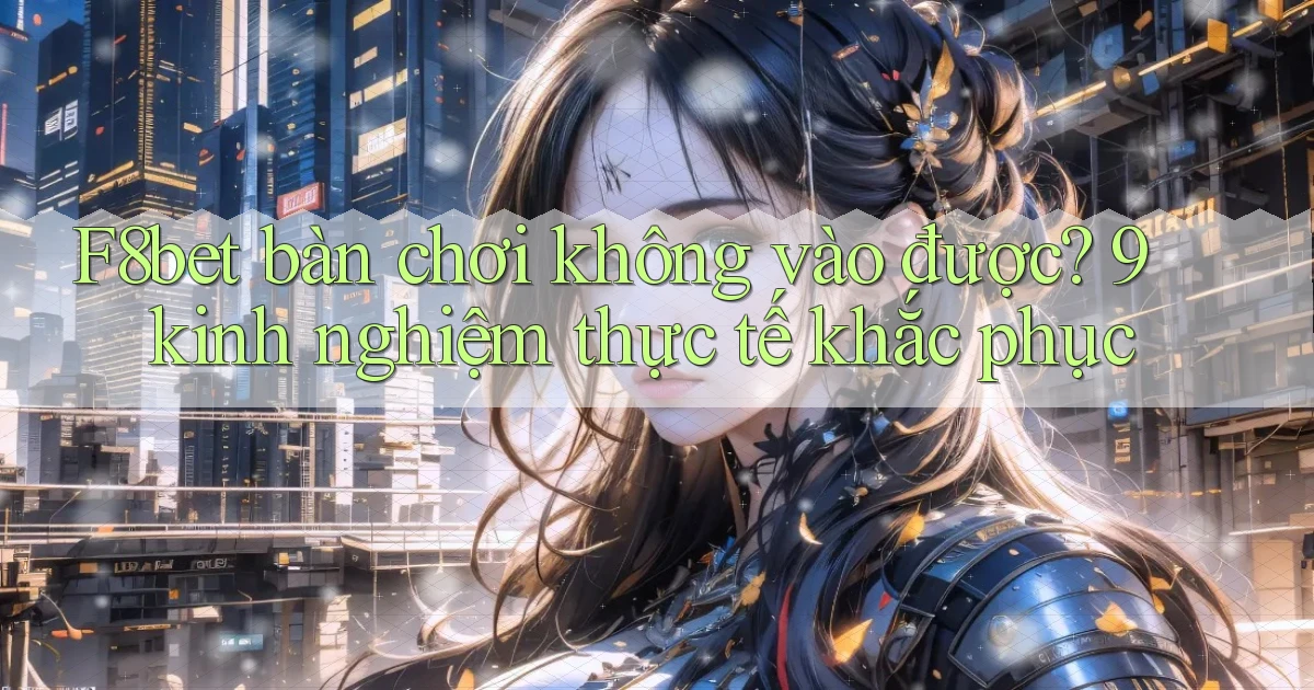 F8bet bàn chơi không vào được 9 kinh nghiệm thực tế khắc phục
