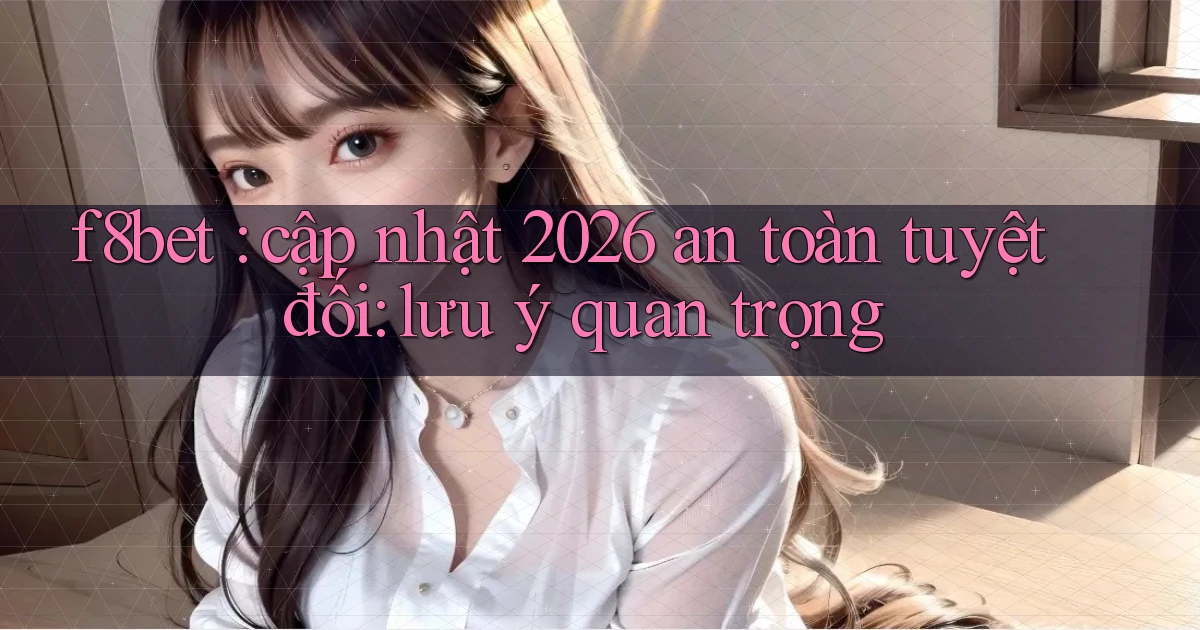 f8bet cập nhật 2026 an toàn tuyệt đối lưu ý quan trọng