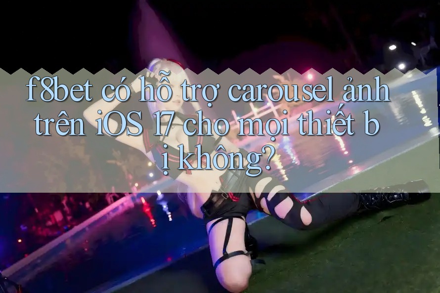 f8bet có hỗ trợ carousel ảnh trên iOS 17 cho mọi thiết bị không?