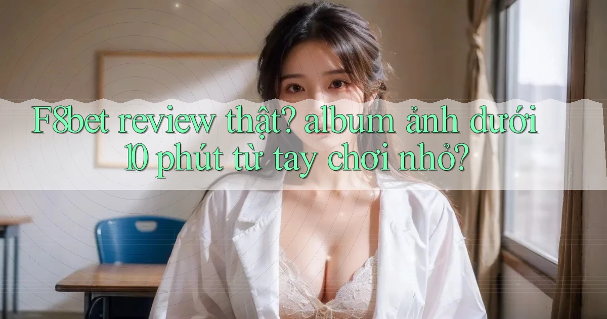 F8bet review thật album ảnh dưới 10 phút từ tay chơi nhỏ