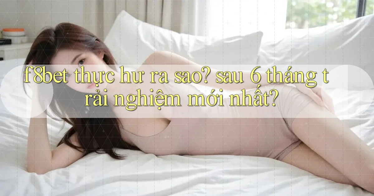 f8bet thực hư ra sao sau 6 tháng trải nghiệm mới nhất