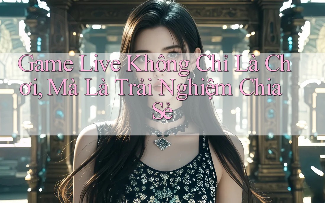 Game Live Không Chỉ Là Chơi, Mà Là Trải Nghiệm Chia Sẻ