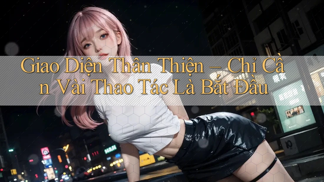 Giao Diện Thân Thiện – Chỉ Cần Vài Thao Tác Là Bắt Đầu