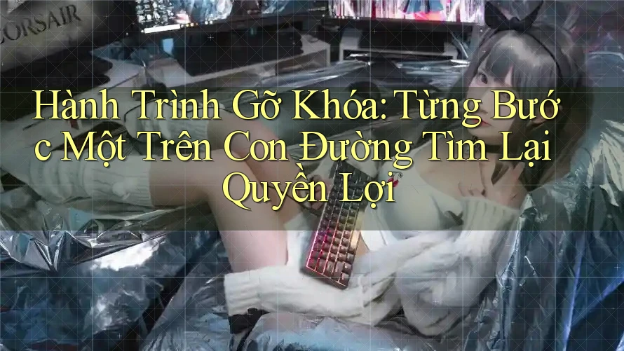 Hành Trình Gỡ Khóa: Từng Bước Một Trên Con Đường Tìm Lại Quyền Lợi