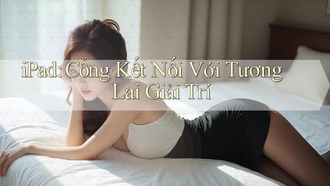 iPad: Cổng Kết Nối Với Tương Lai Giải Trí iPad: Cổng Kết Nối Với Tương Lai Giải Trí
