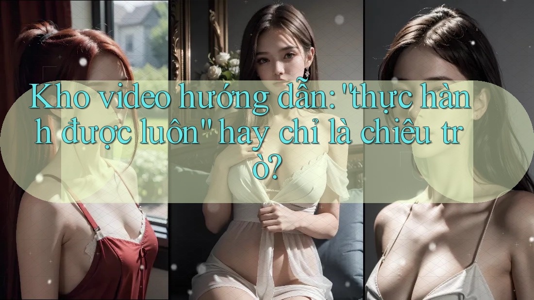 Kho video hướng dẫn: “thực hành được luôn” hay chỉ là chiêu trò? Kho video hướng dẫn: “thực hành được luôn” hay chỉ là chiêu trò?
