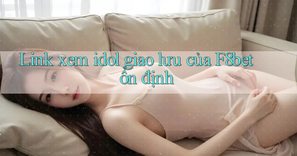 link xem idol giao lưu của f8bet ổn định
