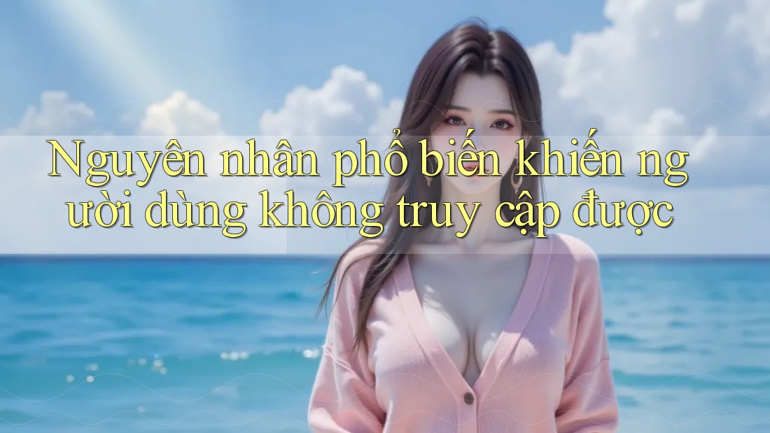 Nguyên nhân phổ biến khiến người dùng không truy cập được
