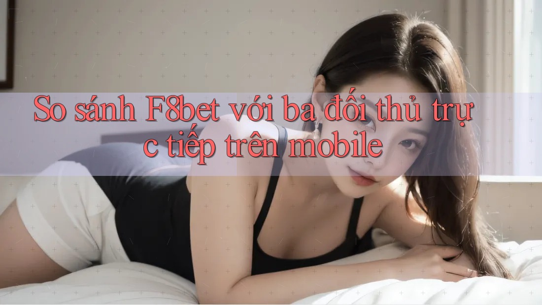 So sánh F8bet với ba đối thủ trực tiếp trên mobile So sánh F8bet với ba đối thủ trực tiếp trên mobile