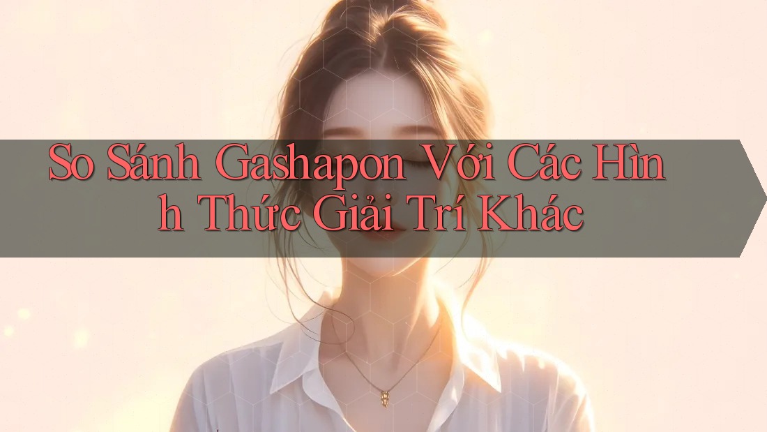 So Sánh Gashapon Với Các Hình Thức Giải Trí Khác