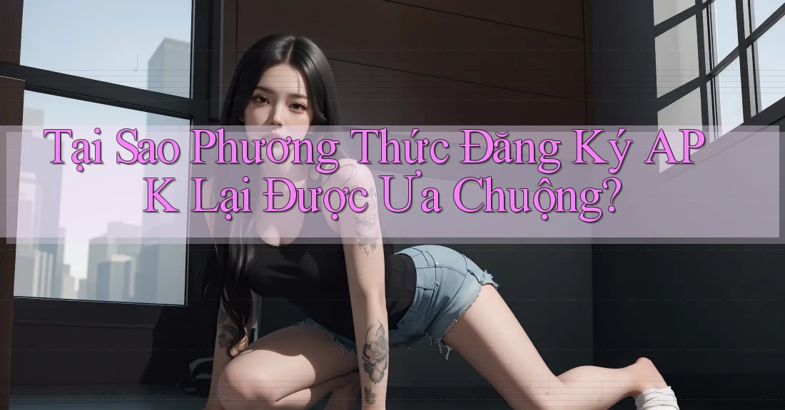 Tại Sao Phương Thức Đăng Ký APK Lại Được Ưa Chuộng?