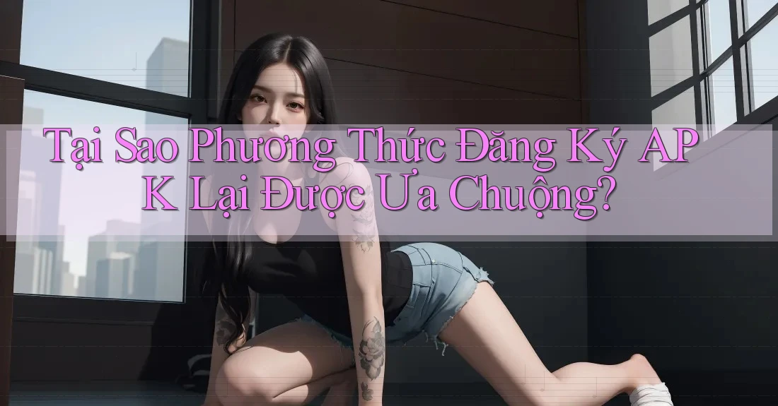 Tại Sao Phương Thức Đăng Ký APK Lại Được Ưa Chuộng?