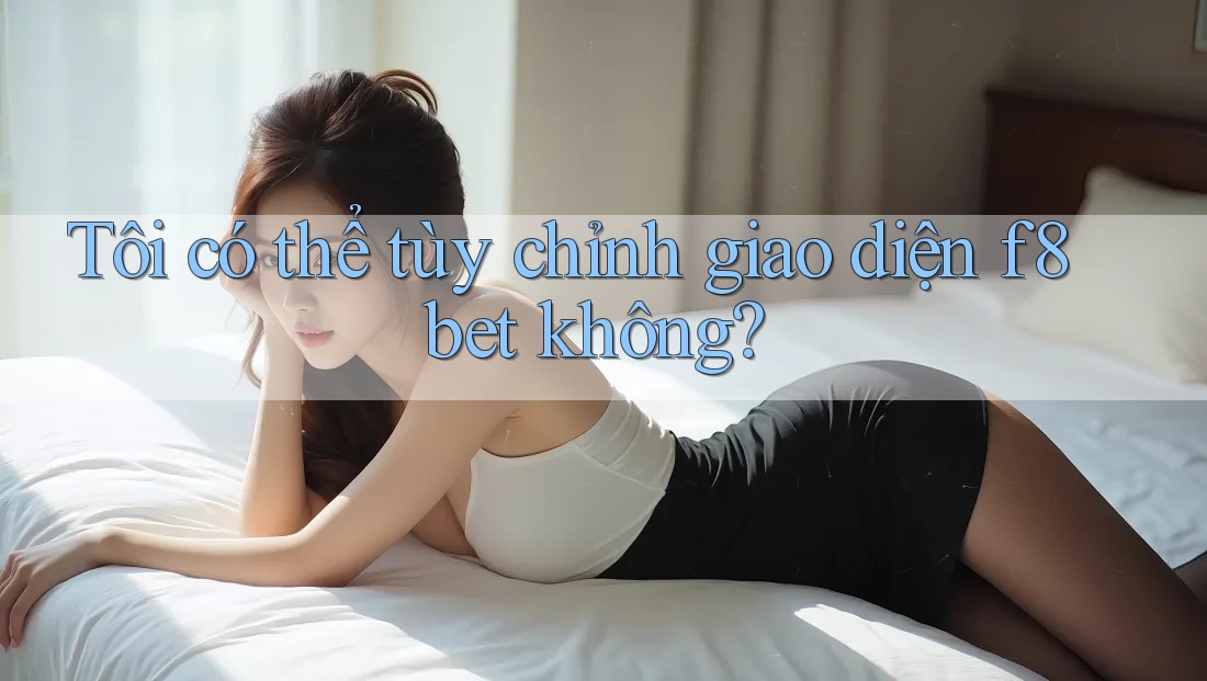Tôi có thể tùy chỉnh giao diện f8bet không?