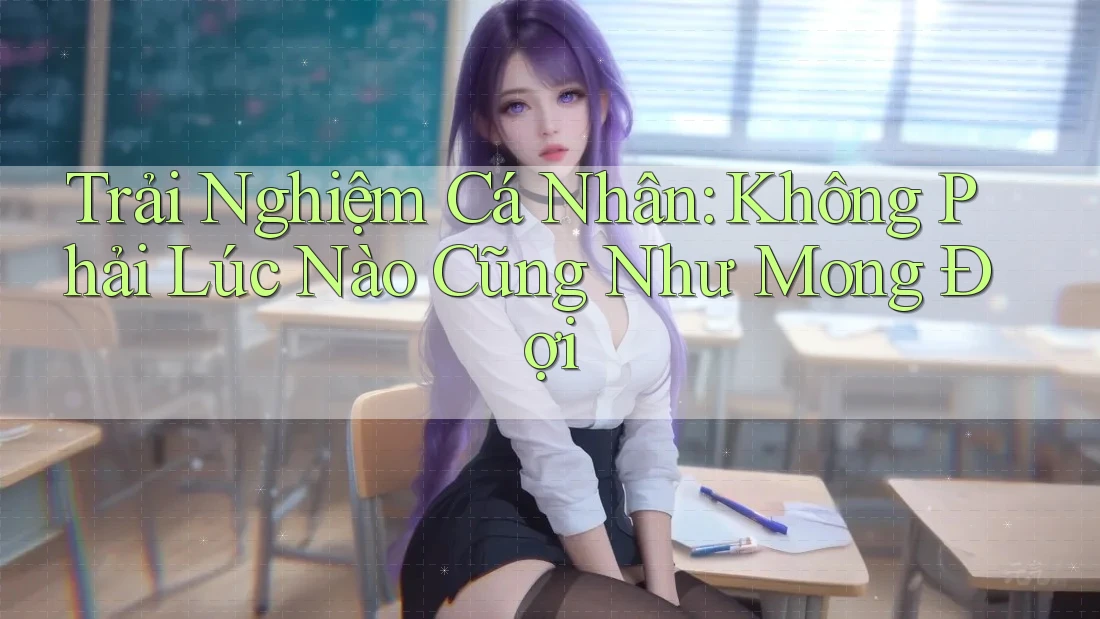 Trải Nghiệm Cá Nhân: Không Phải Lúc Nào Cũng Như Mong Đợi