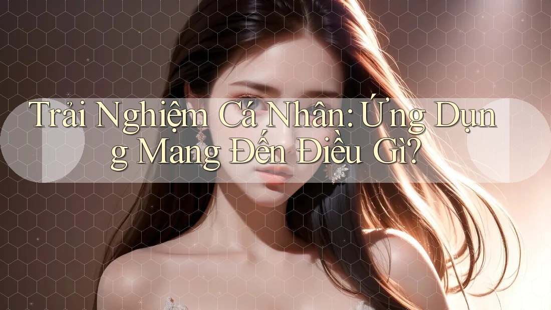Trải Nghiệm Cá Nhân: Ứng Dụng Mang Đến Điều Gì? Trải Nghiệm Cá Nhân: Ứng Dụng Mang Đến Điều Gì?