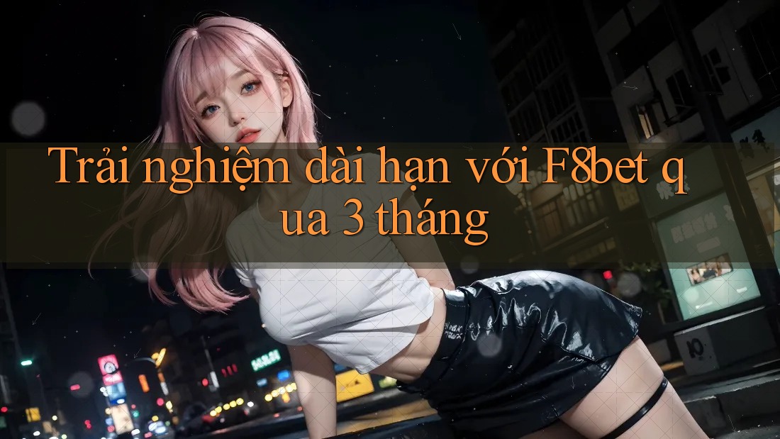 Trải nghiệm dài hạn với F8bet qua 3 tháng