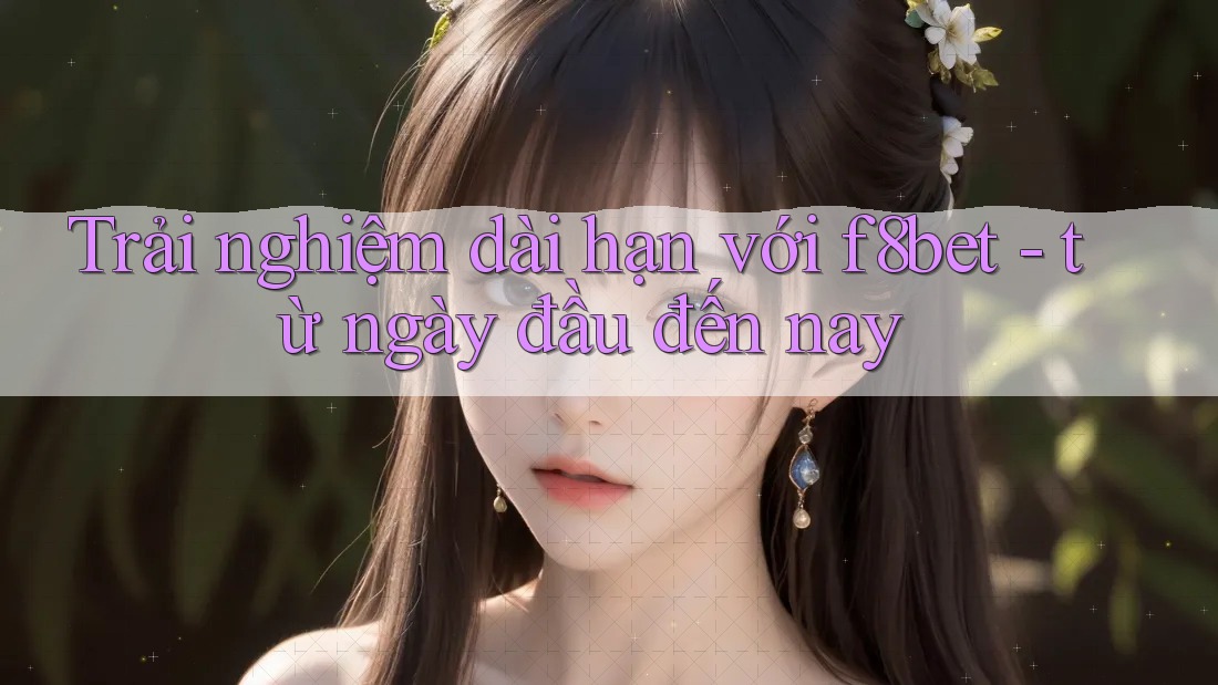 Trải nghiệm dài hạn với f8bet - từ ngày đầu đến nay Trải nghiệm dài hạn với f8bet - từ ngày đầu đến nay
