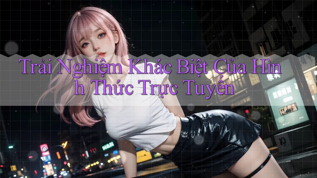 Trải Nghiệm Khác Biệt Của Hình Thức Trực Tuyến Trải Nghiệm Khác Biệt Của Hình Thức Trực Tuyến