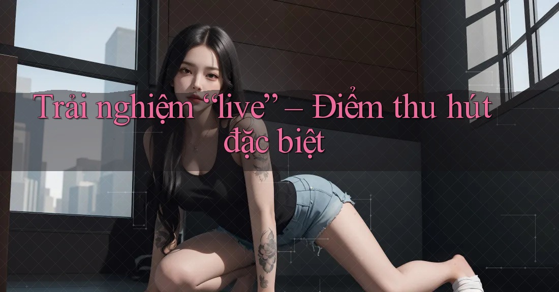 Trải nghiệm “live” – Điểm thu hút đặc biệt