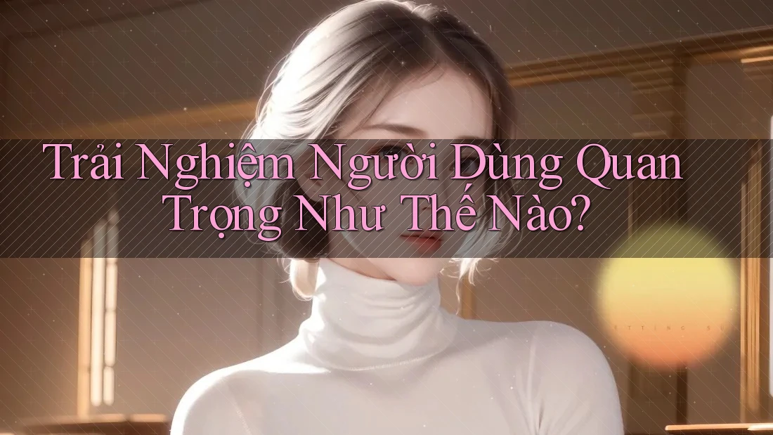 Trải Nghiệm Người Dùng Quan Trọng Như Thế Nào?