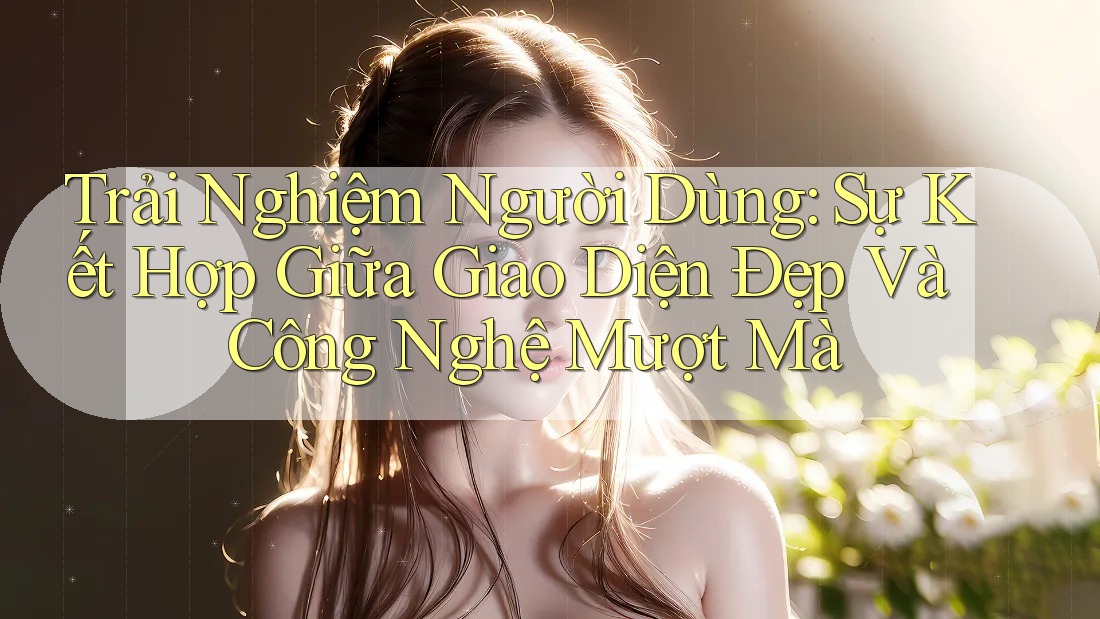 Trải Nghiệm Người Dùng: Sự Kết Hợp Giữa Giao Diện Đẹp Và Công Nghệ Mượt Mà Trải Nghiệm Người Dùng: Sự Kết Hợp Giữa Giao Diện Đẹp Và Công Nghệ Mượt Mà