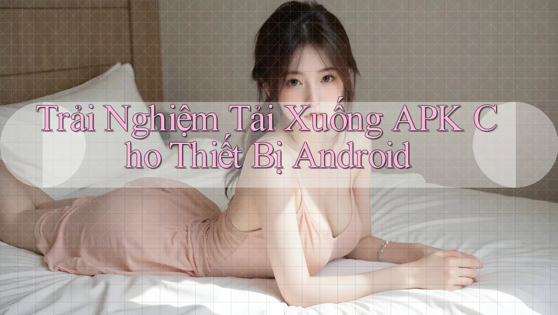Trải Nghiệm Tải Xuống APK Cho Thiết Bị Android