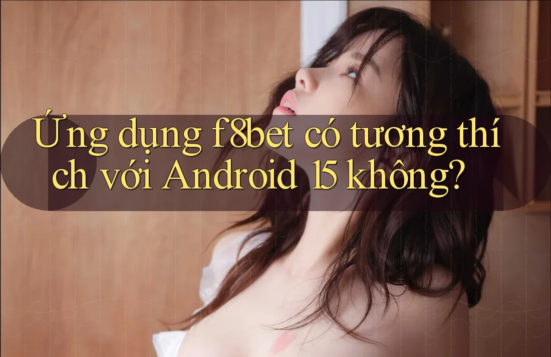 Ứng dụng f8bet có tương thích với Android 15 không?