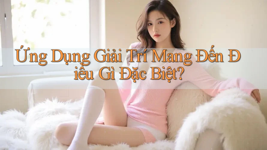 Ứng Dụng Giải Trí Mang Đến Điều Gì Đặc Biệt?