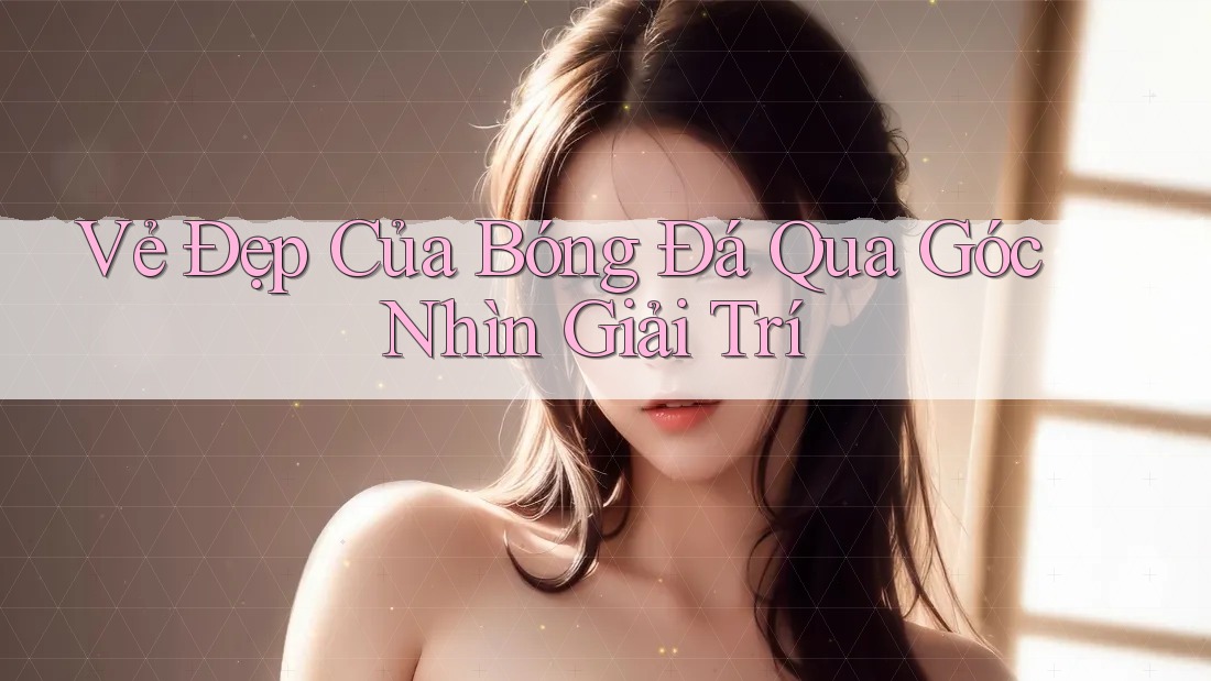 Vẻ Đẹp Của Bóng Đá Qua Góc Nhìn Giải Trí
